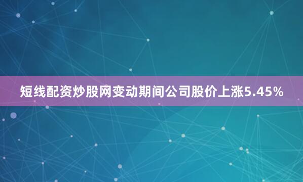 短线配资炒股网变动期间公司股价上涨5.45%