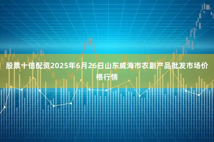股票十倍配资2025年6月26日山东威海市农副产品批发市场价格行情