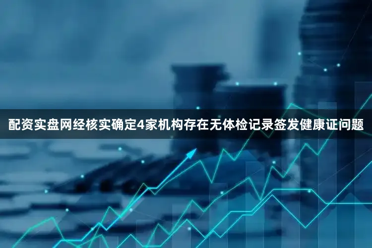 配资实盘网经核实确定4家机构存在无体检记录签发健康证问题