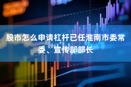 股市怎么申请杠杆已任淮南市委常委、宣传部部长