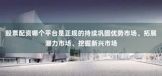 股票配资哪个平台是正规的持续巩固优势市场、拓展潜力市场、挖掘新兴市场