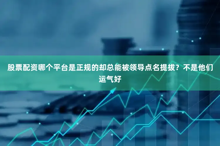 股票配资哪个平台是正规的却总能被领导点名提拔？不是他们运气好