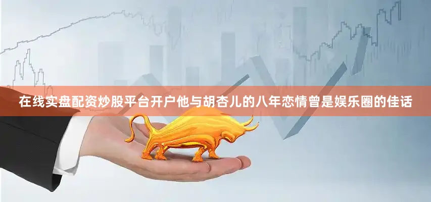 在线实盘配资炒股平台开户他与胡杏儿的八年恋情曾是娱乐圈的佳话