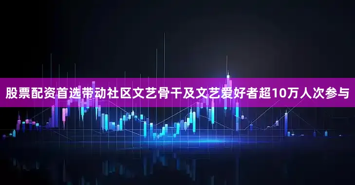 股票配资首选带动社区文艺骨干及文艺爱好者超10万人次参与